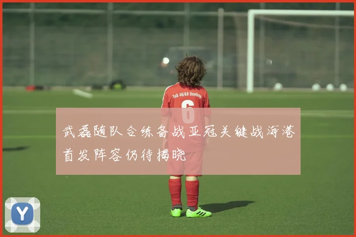 武磊随队合练备战亚冠关键战海港首发阵容仍待揭晓